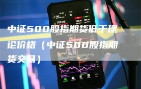 中证500股指期货低于理论价格（中证500股指期货交易）