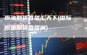 原油期货直播汇天下(国际原油期货直播间)