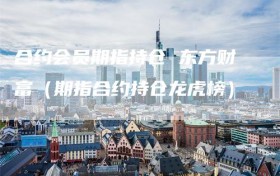 合约会员期指持仓 东方财富（期指合约持仓龙虎榜）