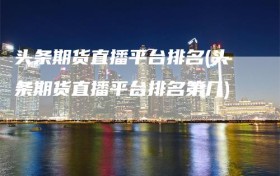 头条期货直播平台排名(头条期货直播平台排名第几)