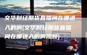 文华财经期货直播间在哪进入的啊(文华财经期货直播间在哪进入的啊视频)