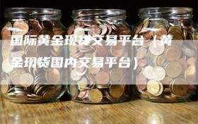 国际黄金现货交易平台（黄金现货国内交易平台）