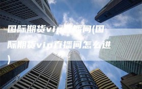 国际期货vip直播间(国际期货vip直播间怎么进)