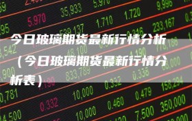 今日玻璃期货最新行情分析（今日玻璃期货最新行情分析表）