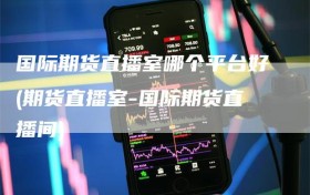 国际期货直播室哪个平台好(期货直播室-国际期货直播间)