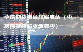 中信期货电话客服电话（中信期货客服电话多少）