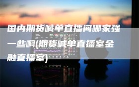 国内期货喊单直播间哪家强一些啊(期货喊单直播室金融直播室)