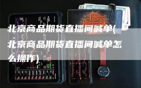 北京商品期货直播间喊单(北京商品期货直播间喊单怎么操作)