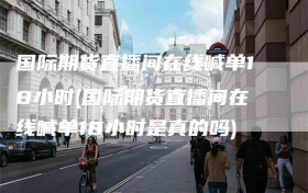 国际期货直播间在线喊单18小时(国际期货直播间在线喊单18小时是真的吗)