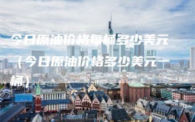 今日原油价格每桶多少美元（今日原油价格多少美元一桶）