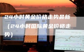 24小时黄金价格走势最新（24小时国际黄金价格走势）