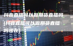 抖音直播可以做期货直播吗(抖音直播可以做期货直播吗现在)