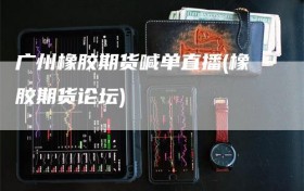 广州橡胶期货喊单直播(橡胶期货论坛)