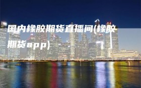 国内橡胶期货直播间(橡胶期货app)