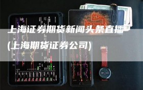 上海证券期货新闻头条直播(上海期货证券公司)