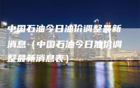 中国石油今日油价调整最新消息（中国石油今日油价调整最新消息表）