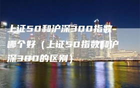 上证50和沪深300指数哪个好（上证50指数和沪深300的区别）