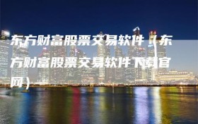 东方财富股票交易软件（东方财富股票交易软件下载官网）