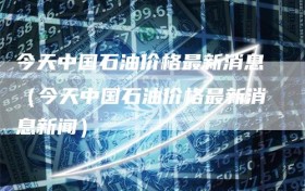 今天中国石油价格最新消息（今天中国石油价格最新消息新闻）