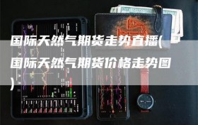 国际天然气期货走势直播(国际天然气期货价格走势图)