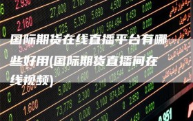 国际期货在线直播平台有哪些好用(国际期货直播间在线视频)