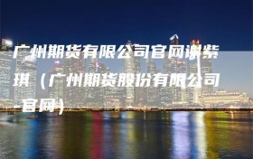 广州期货有限公司官网谢紫琪（广州期货股份有限公司-官网）