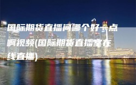国际期货直播间哪个好一点啊视频(国际期货直播室在线直播)