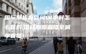 国际期货直播间18小时怎么算的(国际期货直播室喊单直播)