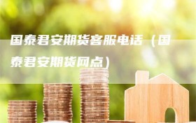 国泰君安期货客服电话（国泰君安期货网点）