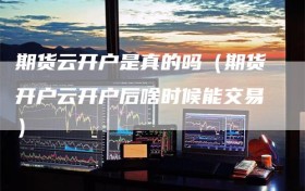 期货云开户是真的吗（期货开户云开户后啥时候能交易）