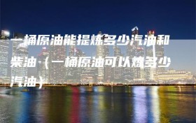 一桶原油能提炼多少汽油和柴油（一桶原油可以炼多少汽油）