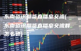 东南资讯期货直播室交流(东南资讯期货直播室交流群怎么进)