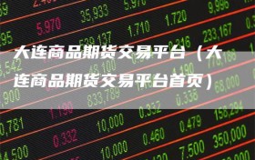 大连商品期货交易平台（大连商品期货交易平台首页）
