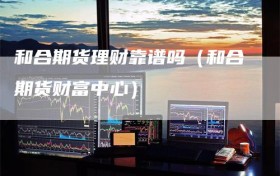 和合期货理财靠谱吗（和合期货财富中心）