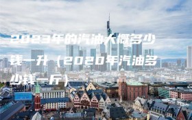 2023年的汽油大概多少钱一升（2020年汽油多少钱一斤）