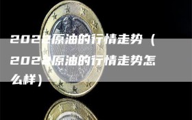 2022原油的行情走势（2022原油的行情走势怎么样）