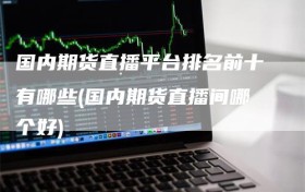 国内期货直播平台排名前十有哪些(国内期货直播间哪个好)