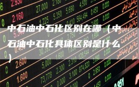中石油中石化区别在哪（中石油中石化具体区别是什么）