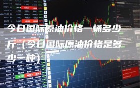 今日国际原油价格一桶多少斤（今日国际原油价格是多少一吨）