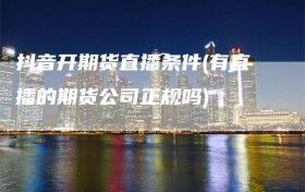 抖音开期货直播条件(有直播的期货公司正规吗)