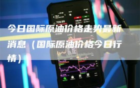 今日国际原油价格走势最新消息（国际原油价格今日行情）