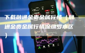 下载融通金贵金属行情（融通金贵金属行情深圳罗水区）