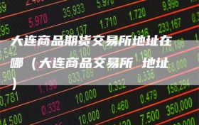 大连商品期货交易所地址在哪（大连商品交易所 地址）