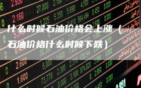 什么时候石油价格会上涨（石油价格什么时候下跌）