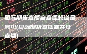 国际期货直播室直播频道是多少(国际期货直播室在线直播)