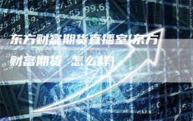 东方财富期货直播室(东方财富期货 怎么样)