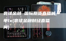 寰球金融 国际期货直播喊单lx(寰球金融财经直播间)