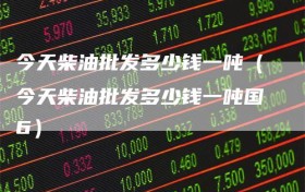 今天柴油批发多少钱一吨（今天柴油批发多少钱一吨国6）
