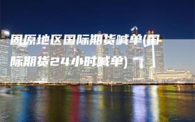 固原地区国际期货喊单(国际期货24小时喊单)