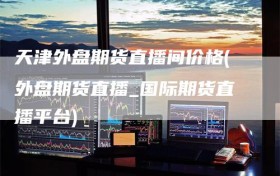 天津外盘期货直播间价格(外盘期货直播_国际期货直播平台)